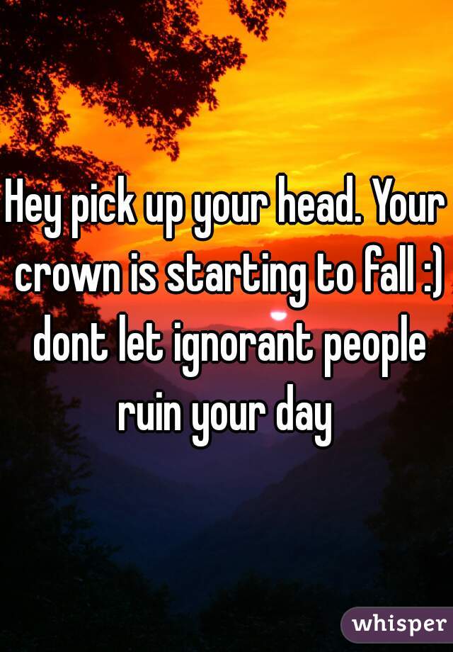 Hey pick up your head. Your crown is starting to fall :) dont let ignorant people ruin your day 