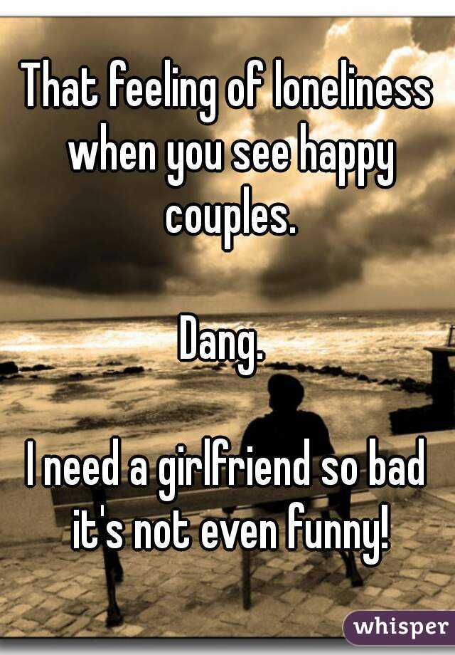That feeling of loneliness when you see happy couples.

Dang. 

I need a girlfriend so bad it's not even funny!