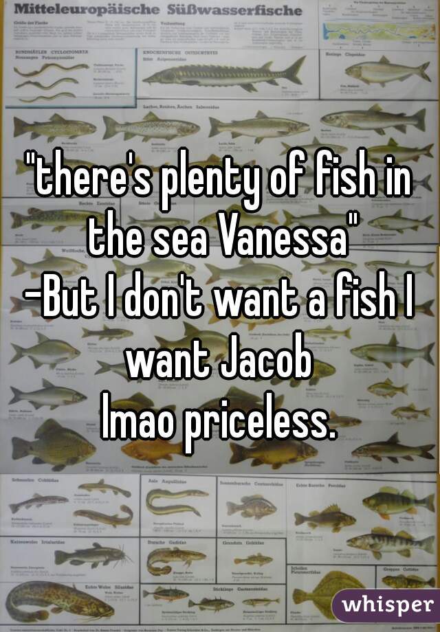 "there's plenty of fish in the sea Vanessa"

-But I don't want a fish I want Jacob 

lmao priceless.