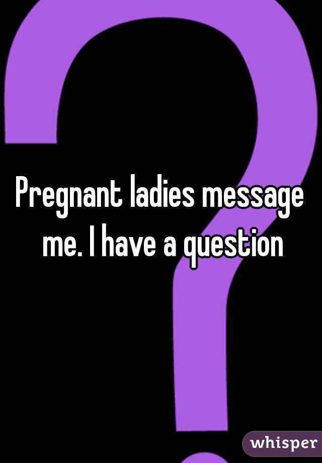 Pregnant ladies message me. I have a question