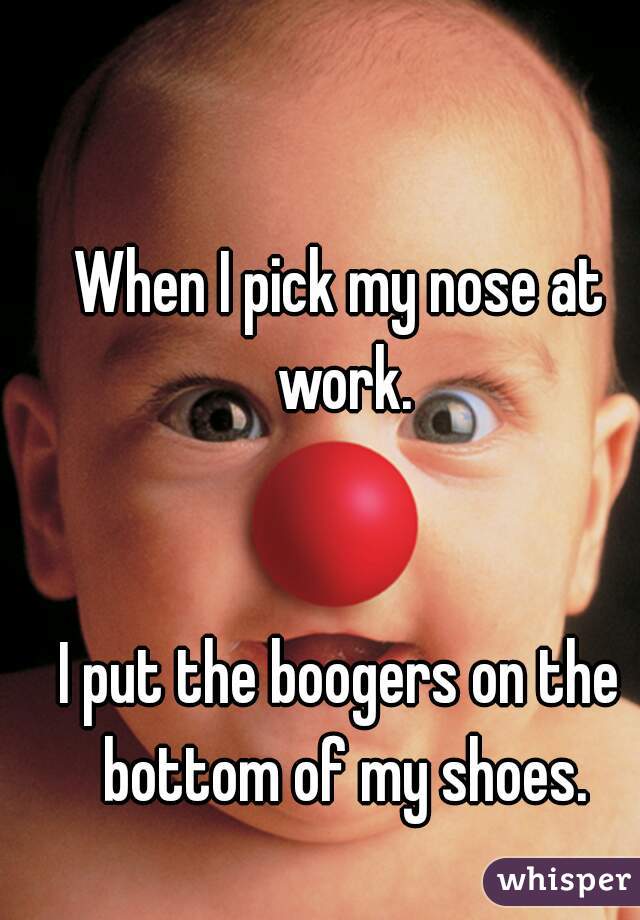 When I pick my nose at work.


I put the boogers on the bottom of my shoes.