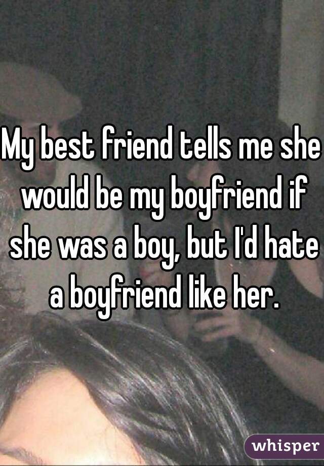 My best friend tells me she would be my boyfriend if she was a boy, but I'd hate a boyfriend like her.