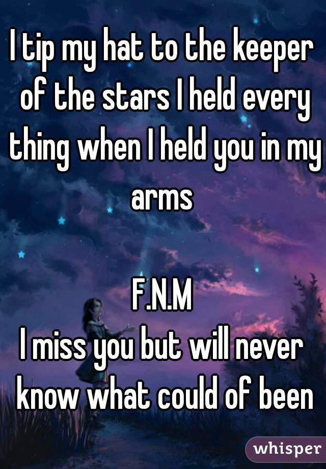 I tip my hat to the keeper of the stars I held every thing when I held you in my arms 

F.N.M
I miss you but will never know what could of been