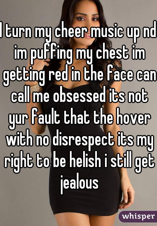I turn my cheer music up nd im puffing my chest im getting red in the face can call me obsessed its not yur fault that the hover with no disrespect its my right to be helish i still get jealous