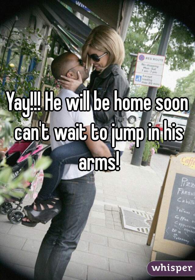 Yay!!! He will be home soon can't wait to jump in his arms!