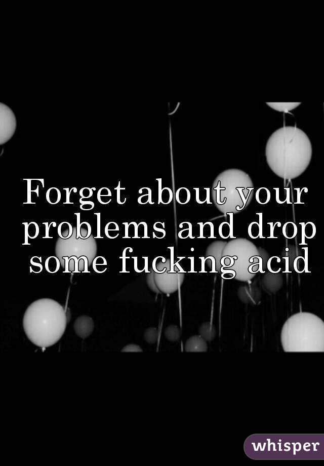 Forget about your problems and drop some fucking acid
