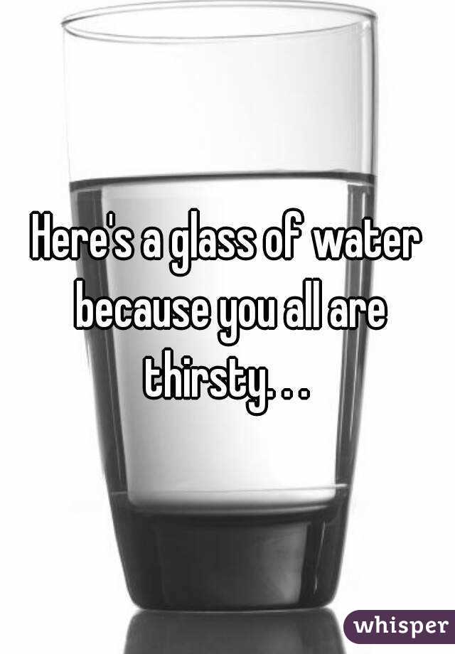 Here's a glass of water because you all are thirsty. . . 