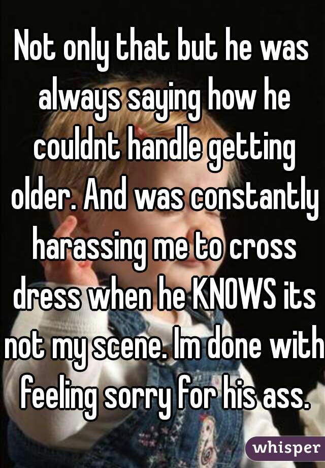 Not only that but he was always saying how he couldnt handle getting older. And was constantly harassing me to cross dress when he KNOWS its not my scene. Im done with feeling sorry for his ass.