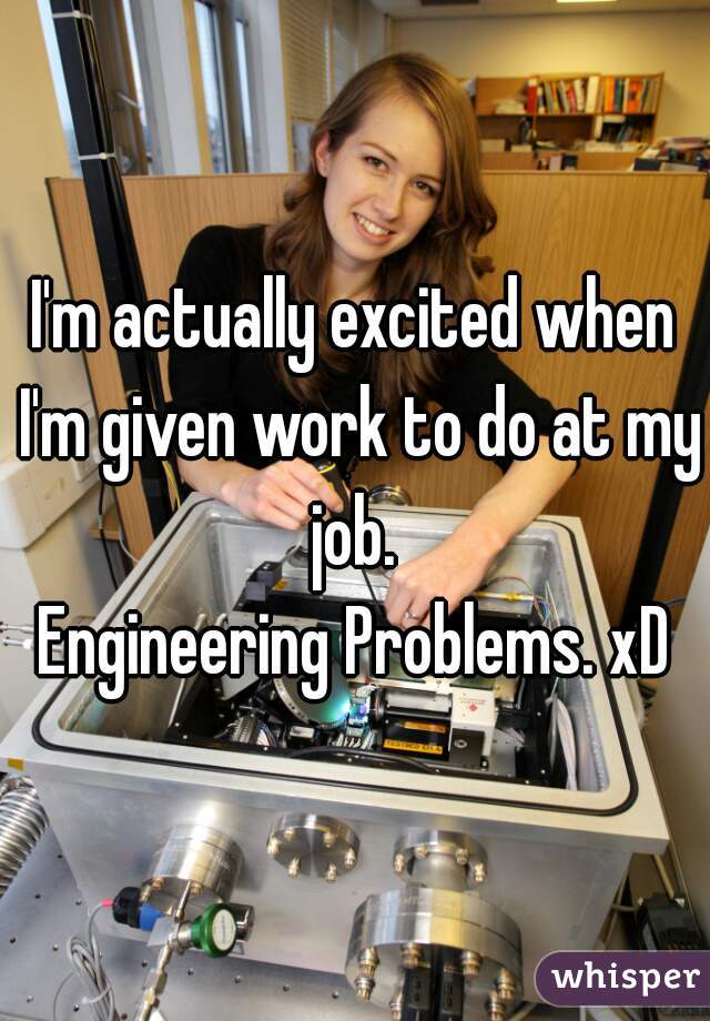 I'm actually excited when I'm given work to do at my job. 
Engineering Problems. xD