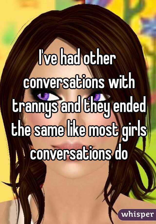 I've had other conversations with trannys and they ended the same like most girls conversations do