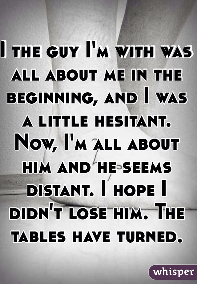 I the guy I'm with was all about me in the beginning, and I was a little hesitant. Now, I'm all about him and he seems distant. I hope I didn't lose him. The tables have turned.