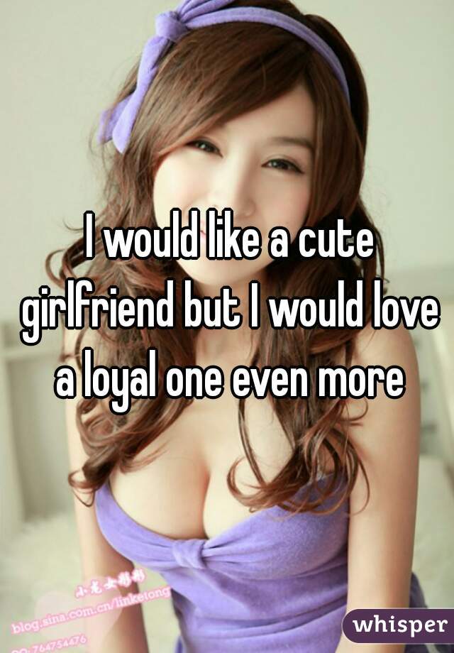  I would like a cute girlfriend but I would love a loyal one even more
