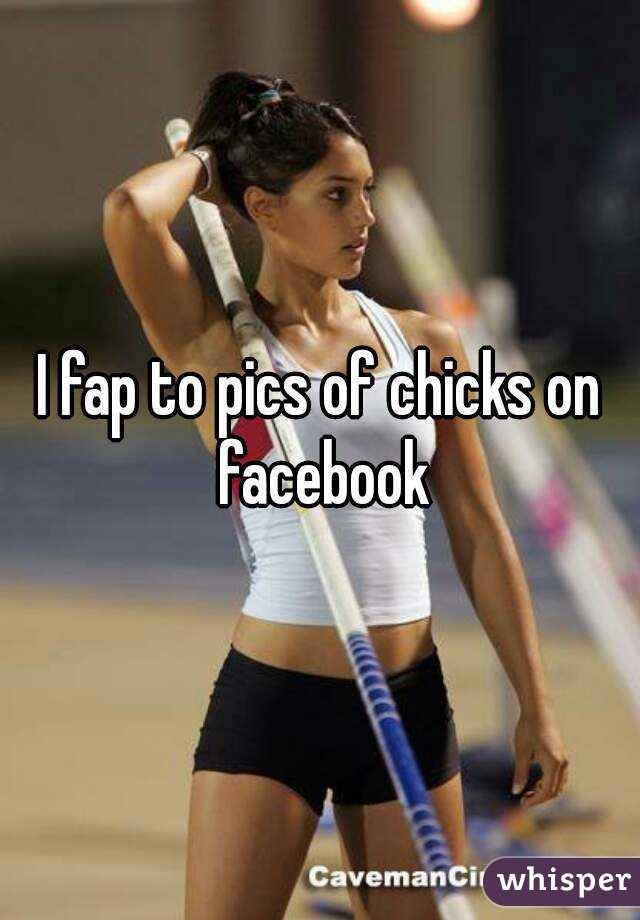 I fap to pics of chicks on facebook