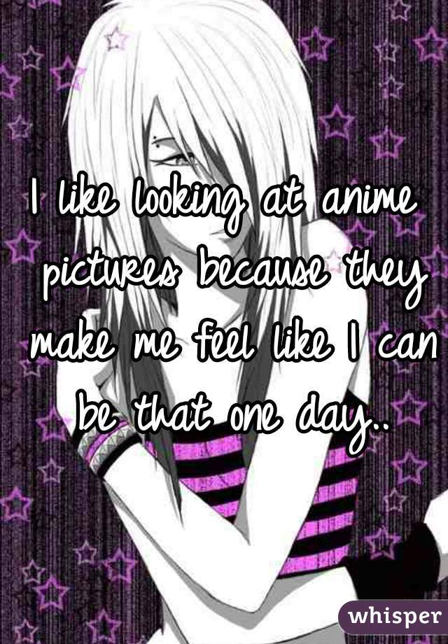 I like looking at anime pictures because they make me feel like I can be that one day..
