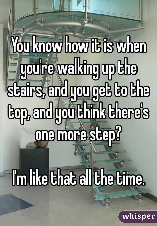 You know how it is when you're walking up the stairs, and you get to the top, and you think there's one more step?

I'm like that all the time. 