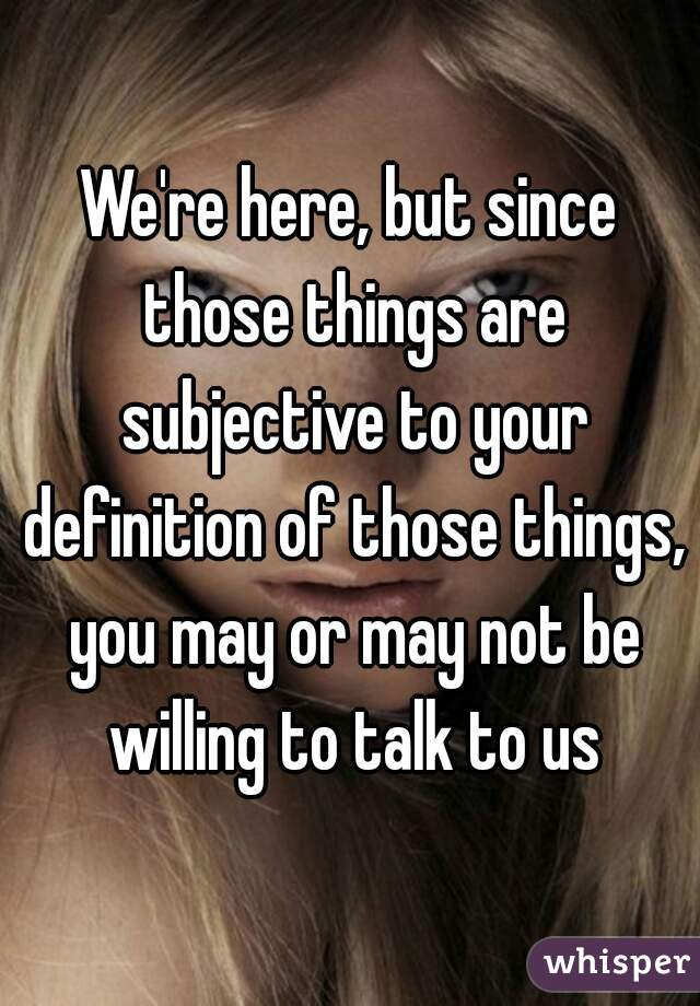 We're here, but since those things are subjective to your definition of those things, you may or may not be willing to talk to us