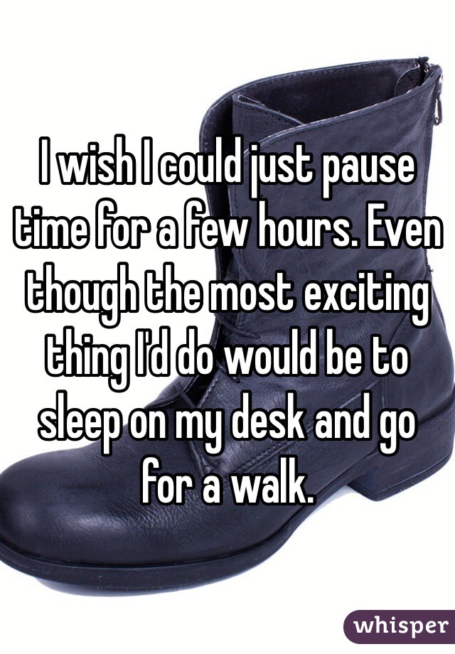 I wish I could just pause time for a few hours. Even though the most exciting thing I'd do would be to sleep on my desk and go for a walk. 