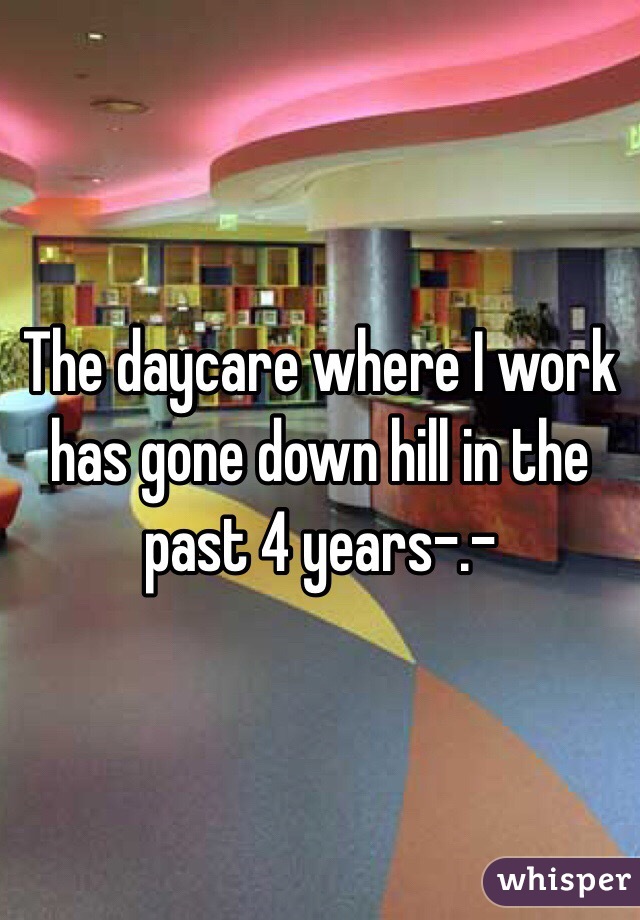 The daycare where I work has gone down hill in the past 4 years-.- 