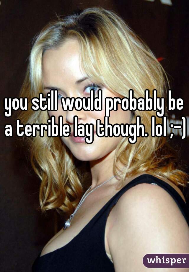 you still would probably be a terrible lay though. lol ;-) 