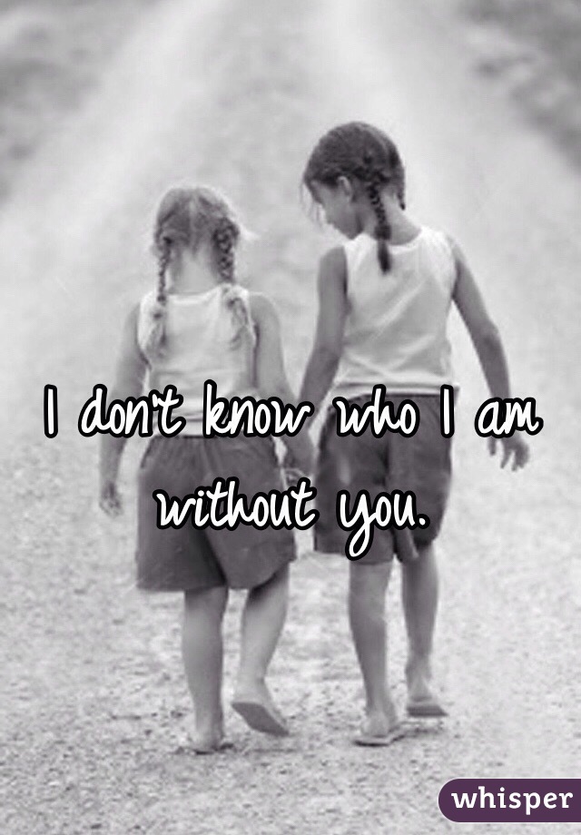 I don't know who I am without you. 
