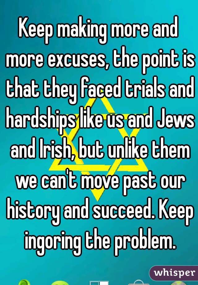 Keep making more and more excuses, the point is that they faced trials and hardships like us and Jews and Irish, but unlike them we can't move past our history and succeed. Keep ingoring the problem.