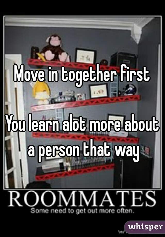 Move in together first

You learn alot more about a person that way