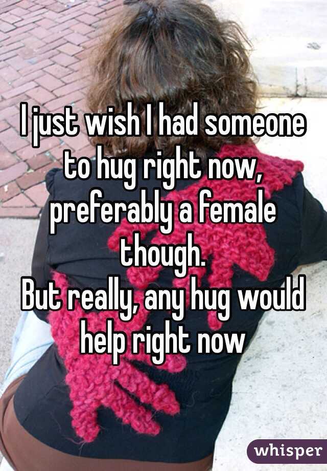 I just wish I had someone to hug right now, preferably a female though.
But really, any hug would help right now