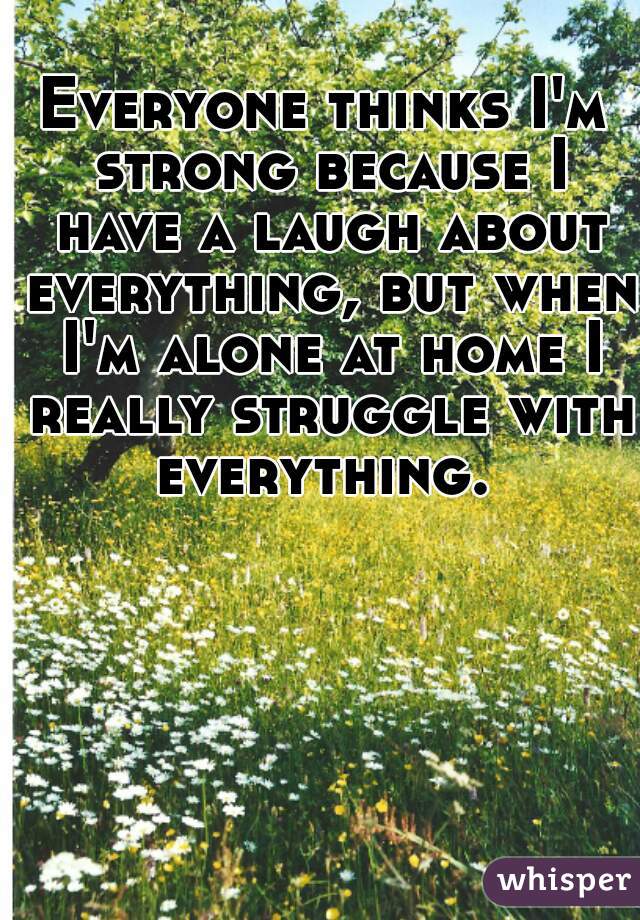 Everyone thinks I'm strong because I have a laugh about everything, but when I'm alone at home I really struggle with everything. 
