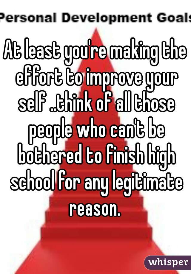 At least you're making the effort to improve your self ..think of all those people who can't be bothered to finish high school for any legitimate reason. 