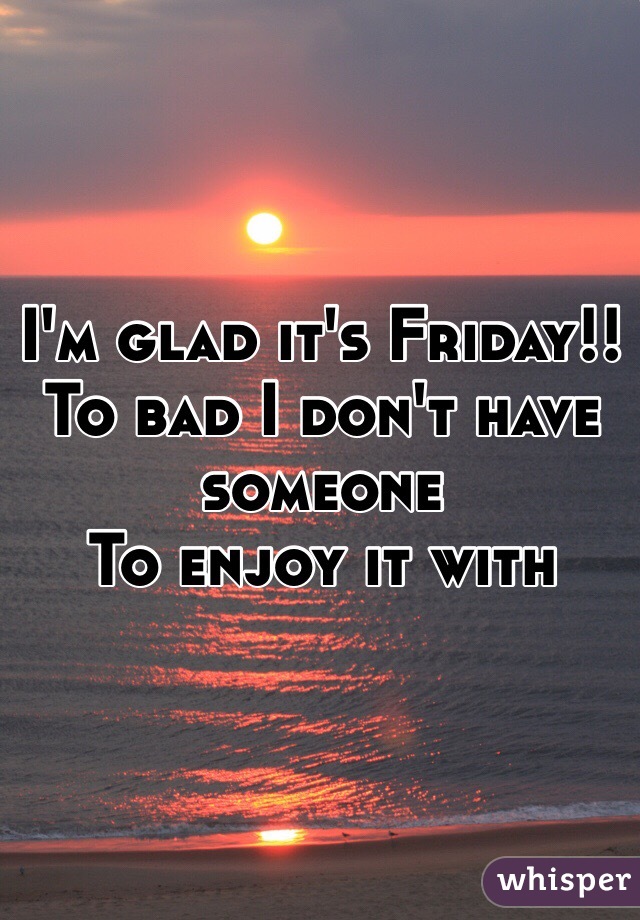 I'm glad it's Friday!!
To bad I don't have someone 
To enjoy it with