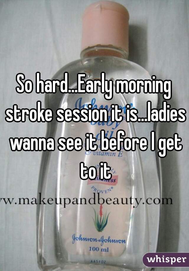 So hard...Early morning stroke session it is...ladies wanna see it before I get to it