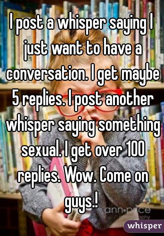 I post a whisper saying I just want to have a conversation. I get maybe 5 replies. I post another whisper saying something sexual. I get over 100 replies. Wow. Come on guys.! 