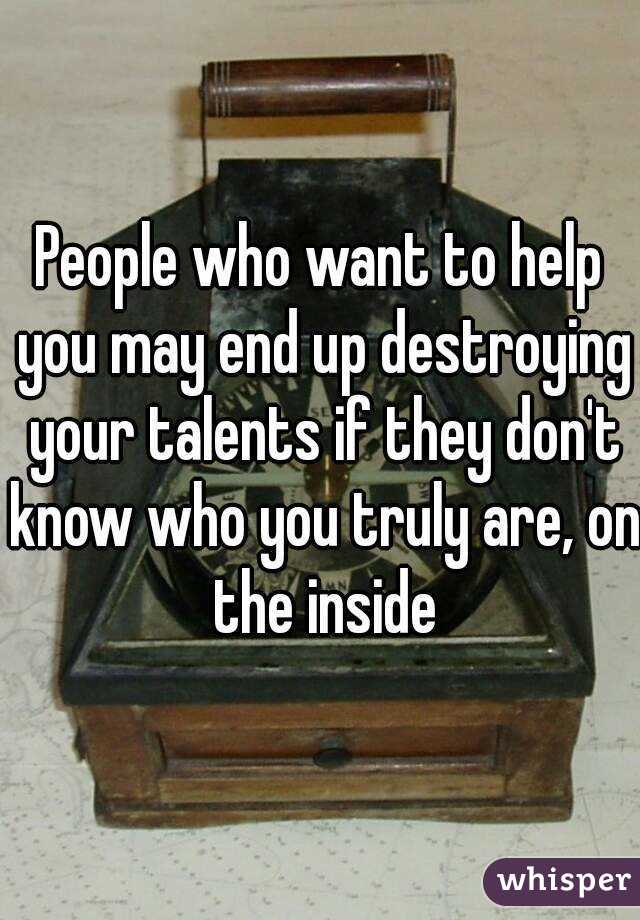 People who want to help you may end up destroying your talents if they don't know who you truly are, on the inside