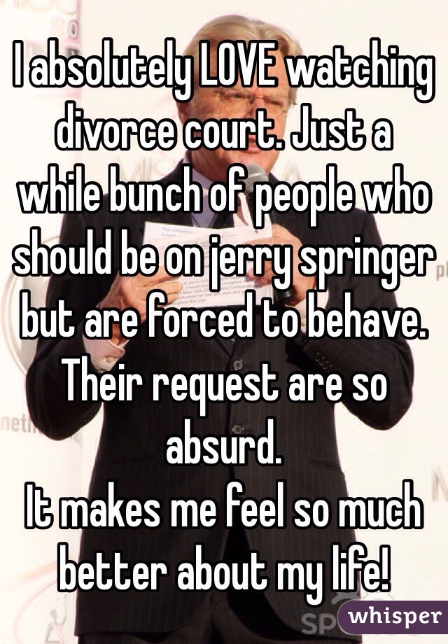 I absolutely LOVE watching divorce court. Just a while bunch of people who should be on jerry springer but are forced to behave. Their request are so absurd. 
It makes me feel so much better about my life!