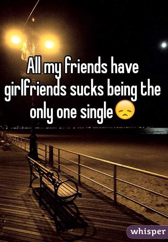 All my friends have girlfriends sucks being the only one single😞