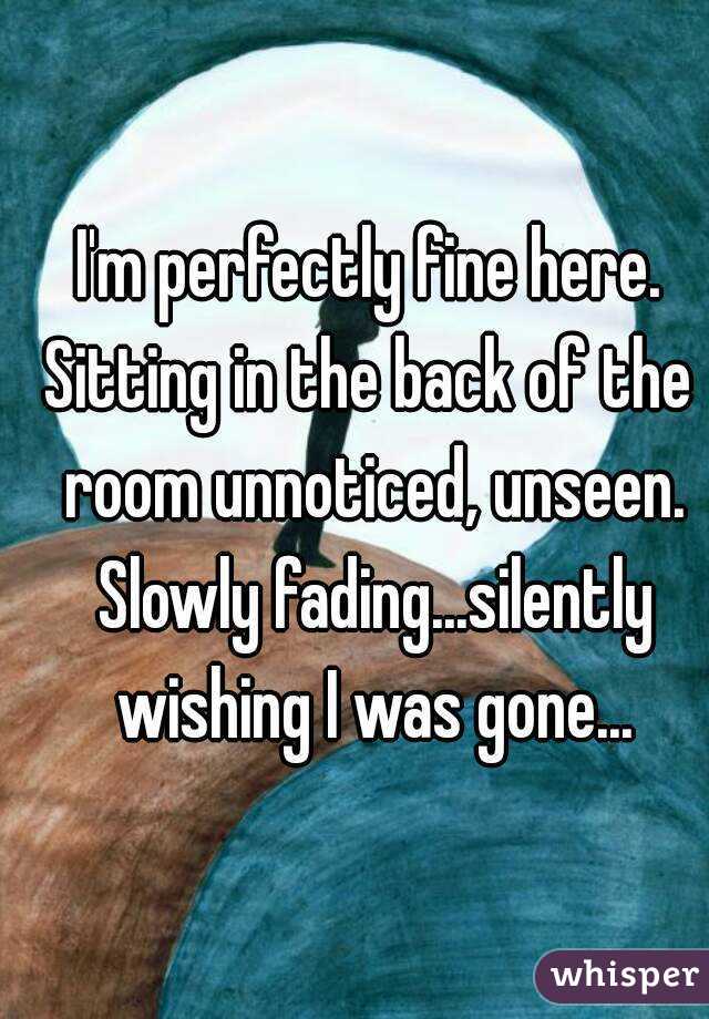 I'm perfectly fine here.
Sitting in the back of the room unnoticed, unseen. Slowly fading...silently wishing I was gone...