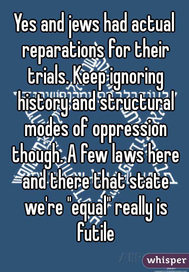 Yes and jews had actual reparations for their trials. Keep ignoring history and structural modes of oppression though. A few laws here and there that state we're "equal" really is futile