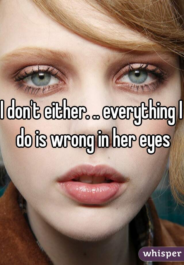 I don't either. .. everything I do is wrong in her eyes