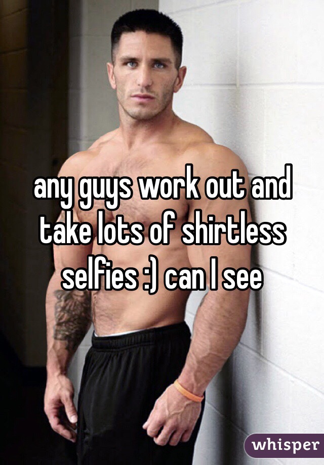 any guys work out and take lots of shirtless selfies :) can I see