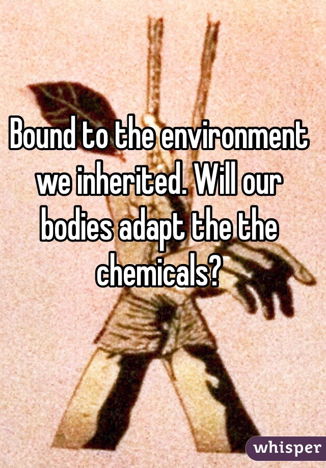 Bound to the environment we inherited. Will our bodies adapt the the chemicals?