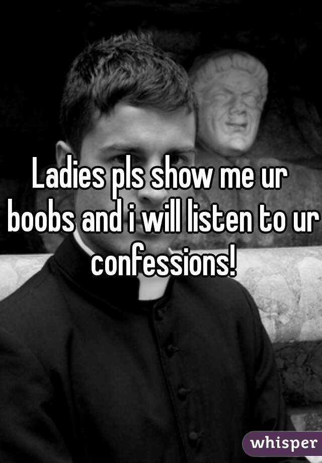 Ladies pls show me ur boobs and i will listen to ur confessions!