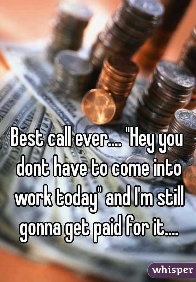 Best call ever.... "Hey you dont have to come into work today" and I'm still gonna get paid for it....