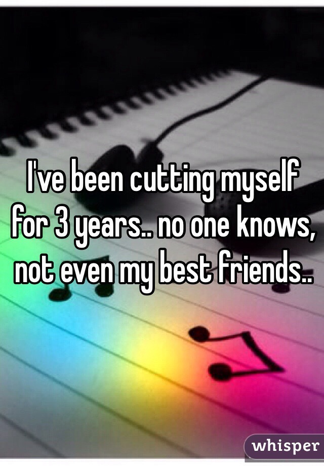 I've been cutting myself for 3 years.. no one knows, not even my best friends..