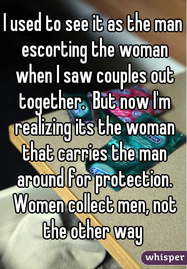 I used to see it as the man escorting the woman when I saw couples out together.  But now I'm realizing its the woman that carries the man around for protection. Women collect men, not the other way 