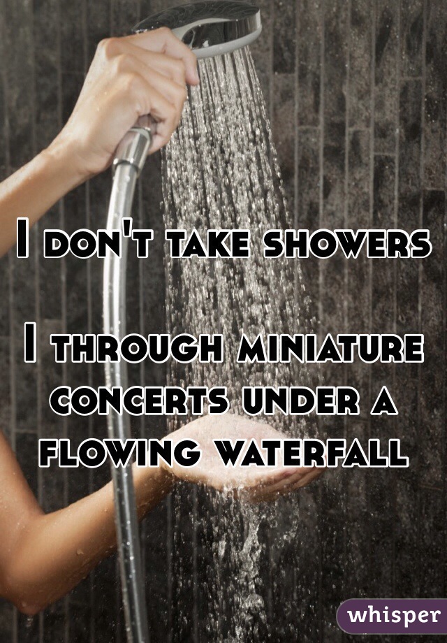I don't take showers

I through miniature concerts under a flowing waterfall 