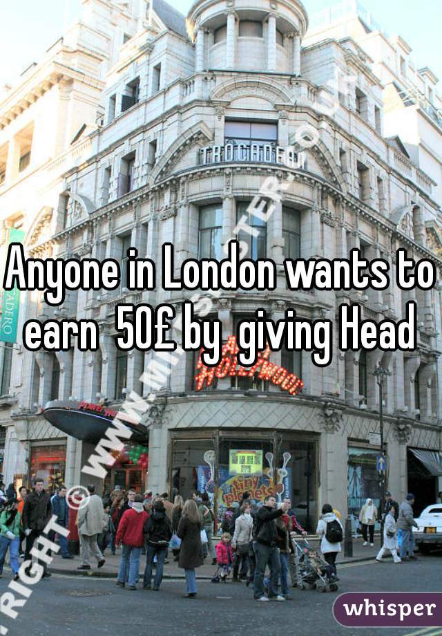 Anyone in London wants to earn  50£ by  giving Head 