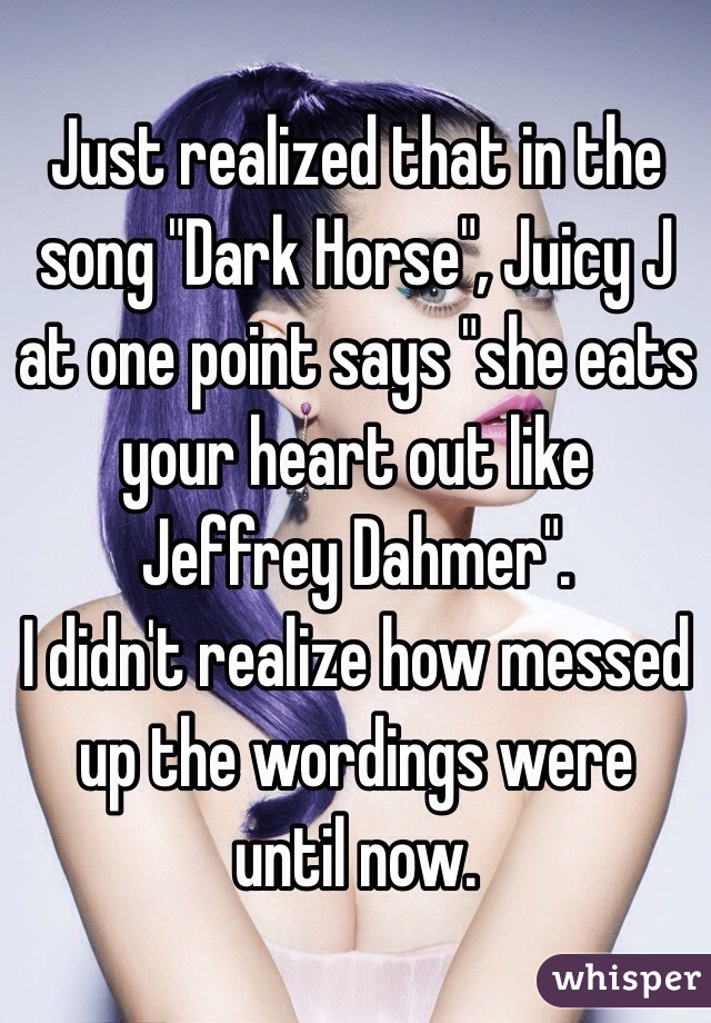 Just realized that in the song "Dark Horse", Juicy J at one point says "she eats your heart out like Jeffrey Dahmer".
I didn't realize how messed up the wordings were until now. 