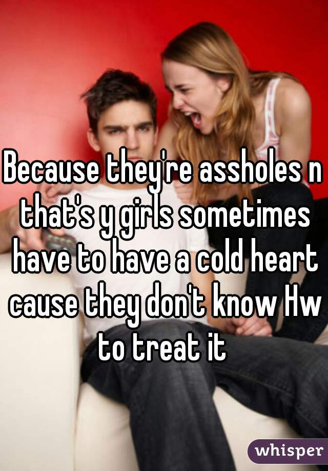 Because they're assholes n that's y girls sometimes have to have a cold heart cause they don't know Hw to treat it 