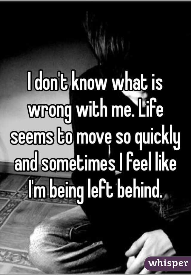 I don't know what is wrong with me. Life seems to move so quickly and sometimes I feel like I'm being left behind. 