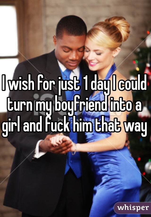 I wish for just 1 day I could turn my boyfriend into a girl and fuck him that way 